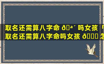 取名还需算八字命 🪴 吗女孩「取名还需算八字命吗女孩 🐋 怎么取」